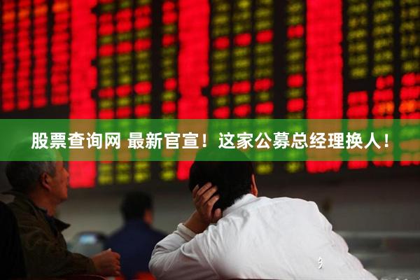 股票查询网 最新官宣！这家公募总经理换人！