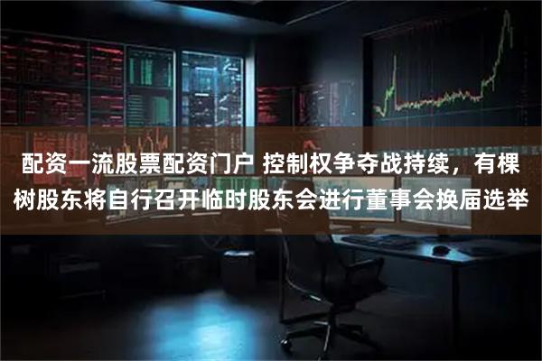 配资一流股票配资门户 控制权争夺战持续，有棵树股东将自行召开临时股东会进行董事会换届选举