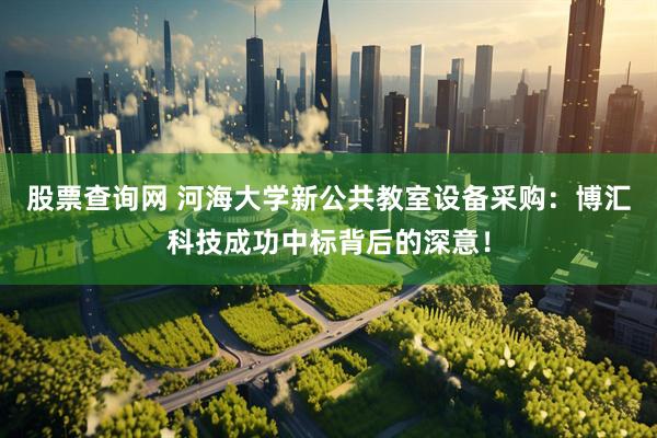 股票查询网 河海大学新公共教室设备采购：博汇科技成功中标背后的深意！