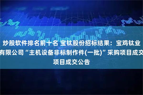 炒股软件排名前十名 宝钛股份招标结果：宝鸡钛业股份有限公司“主机设备非标制作件(一批)”采购项目成交公告