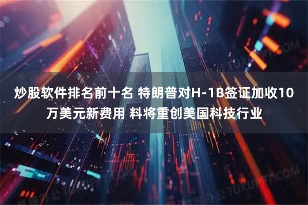 炒股软件排名前十名 特朗普对H-1B签证加收10万美元新费用 料将重创美国科技行业