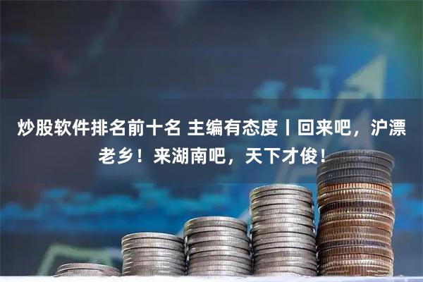 炒股软件排名前十名 主编有态度丨回来吧，沪漂老乡！来湖南吧，天下才俊！