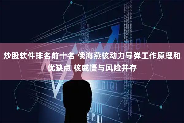 炒股软件排名前十名 俄海燕核动力导弹工作原理和优缺点 核威慑与风险并存