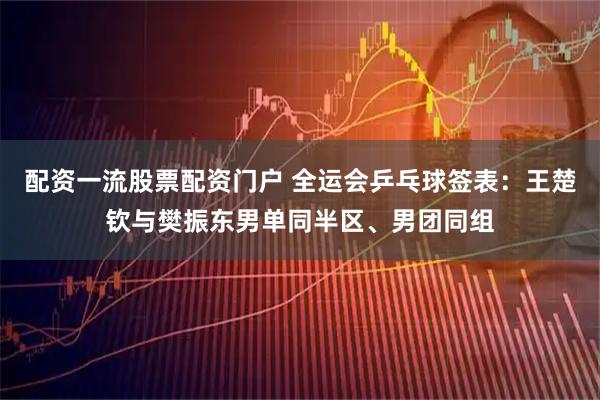 配资一流股票配资门户 全运会乒乓球签表：王楚钦与樊振东男单同半区、男团同组