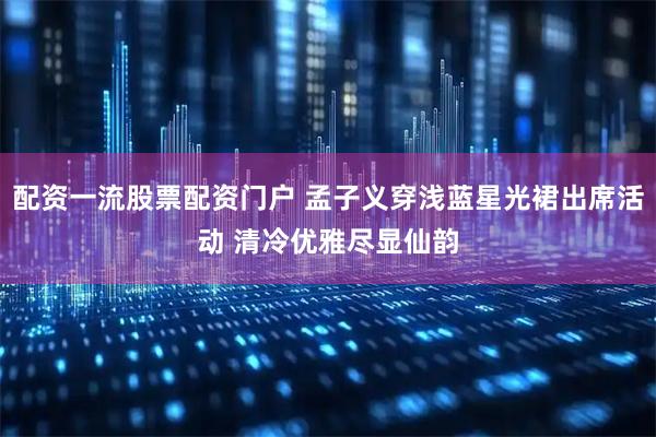 配资一流股票配资门户 孟子义穿浅蓝星光裙出席活动 清冷优雅尽显仙韵