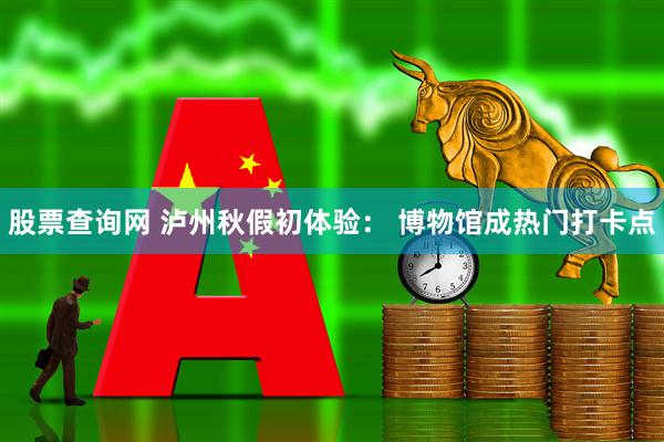 股票查询网 泸州秋假初体验： 博物馆成热门打卡点