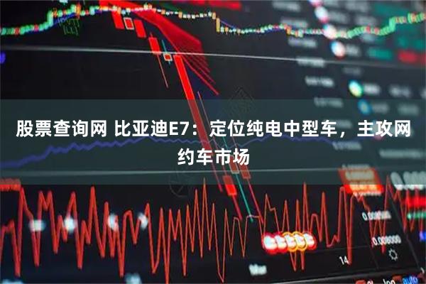 股票查询网 比亚迪E7：定位纯电中型车，主攻网约车市场