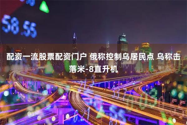配资一流股票配资门户 俄称控制乌居民点 乌称击落米-8直升机