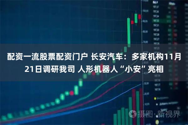 配资一流股票配资门户 长安汽车：多家机构11月21日调研我司 人形机器人“小安”亮相