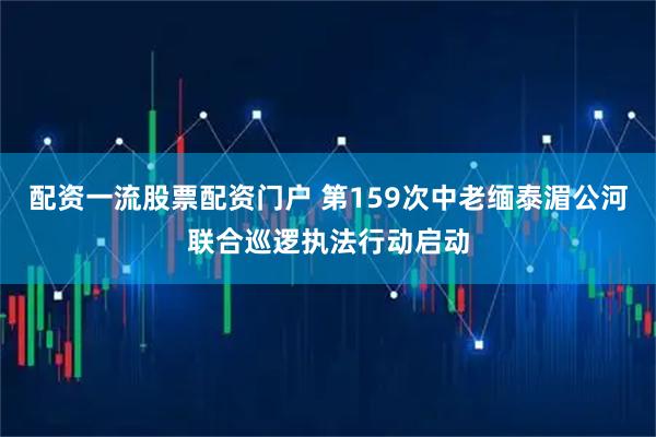 配资一流股票配资门户 第159次中老缅泰湄公河联合巡逻执法行动启动