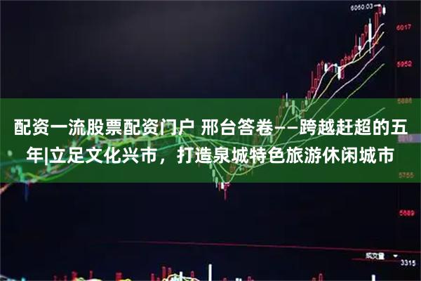 配资一流股票配资门户 邢台答卷——跨越赶超的五年|立足文化兴市，打造泉城特色旅游休闲城市