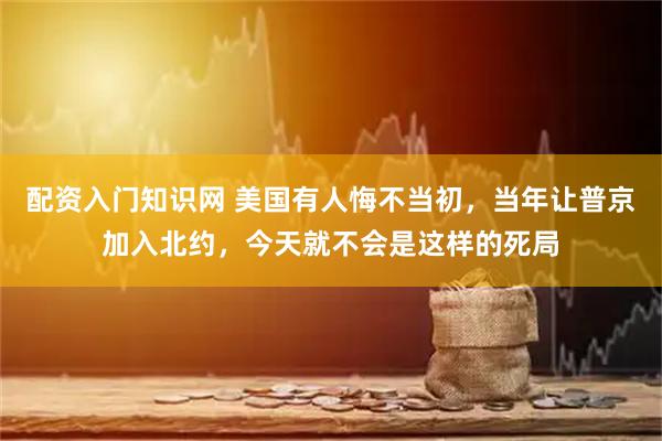 配资入门知识网 美国有人悔不当初，当年让普京加入北约，今天就不会是这样的死局