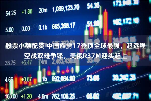 股票小额配资 中国霹雳17登顶全球最强，超远程空战双雄争锋，美俄R37M迎头赶上