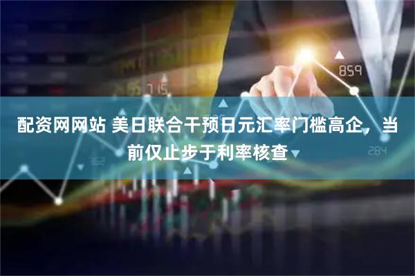 配资网网站 美日联合干预日元汇率门槛高企，当前仅止步于利率核查