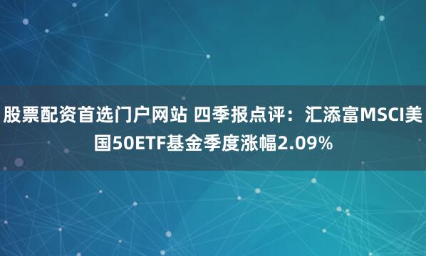 股票配资首选门户网站 四季报点评：汇添富MSCI美国50ETF基金季度涨幅2.09%