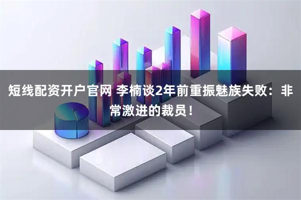短线配资开户官网 李楠谈2年前重振魅族失败：非常激进的裁员！
