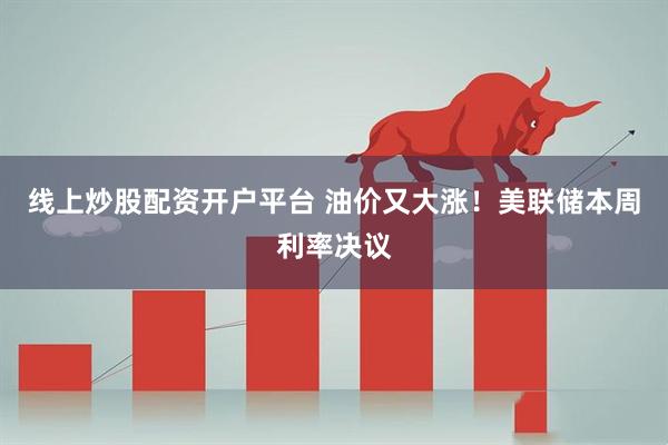 线上炒股配资开户平台 油价又大涨！美联储本周利率决议