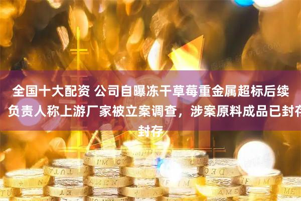 全国十大配资 公司自曝冻干草莓重金属超标后续：负责人称上游厂家被立案调查，涉案原料成品已封存