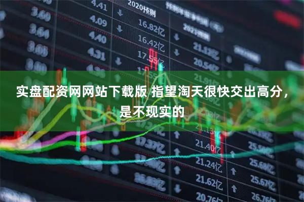 实盘配资网网站下载版 指望淘天很快交出高分，是不现实的