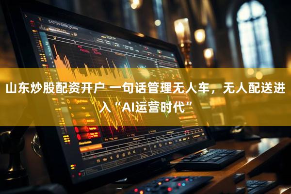 山东炒股配资开户 一句话管理无人车，无人配送进入“AI运营时代”