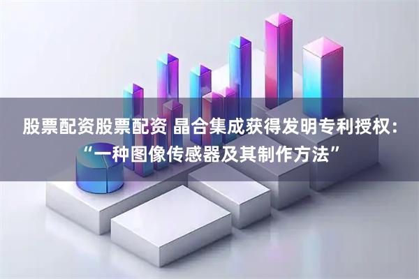 股票配资股票配资 晶合集成获得发明专利授权：“一种图像传感器及其制作方法”