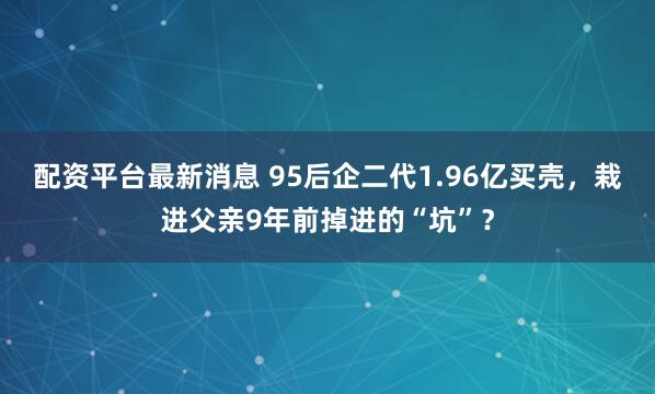 配资平台最新消息 95后企二代1.96亿买壳，栽进父亲9年前掉进的“坑”？