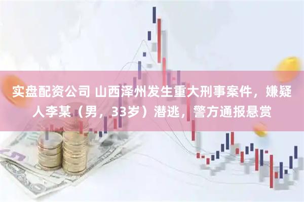 实盘配资公司 山西泽州发生重大刑事案件，嫌疑人李某（男，33岁）潜逃，警方通报悬赏