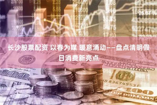 长沙股票配资 以春为媒 暖意涌动——盘点清明假日消费新亮点