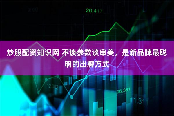 炒股配资知识网 不谈参数谈审美，是新品牌最聪明的出牌方式