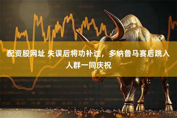 配资股网址 失误后将功补过，多纳鲁马赛后跳入人群一同庆祝