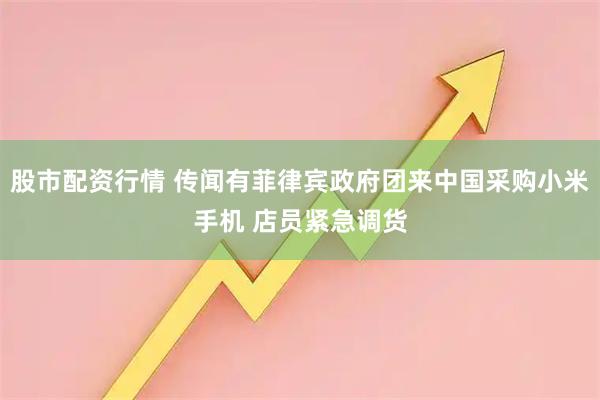股市配资行情 传闻有菲律宾政府团来中国采购小米手机 店员紧急调货