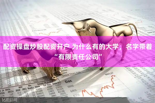 配资操盘炒股配资开户 为什么有的大学，名字带着“有限责任公司”