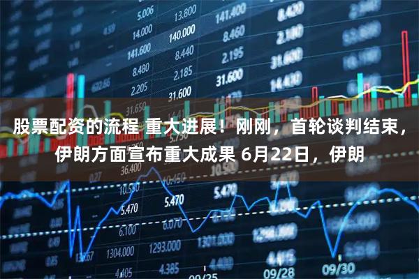 股票配资的流程 重大进展！刚刚，首轮谈判结束，伊朗方面宣布重大成果 6月22日，伊朗