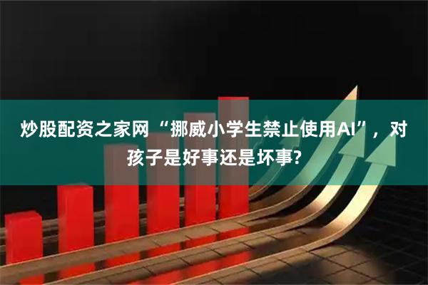 炒股配资之家网 “挪威小学生禁止使用AI”，对孩子是好事还是坏事?