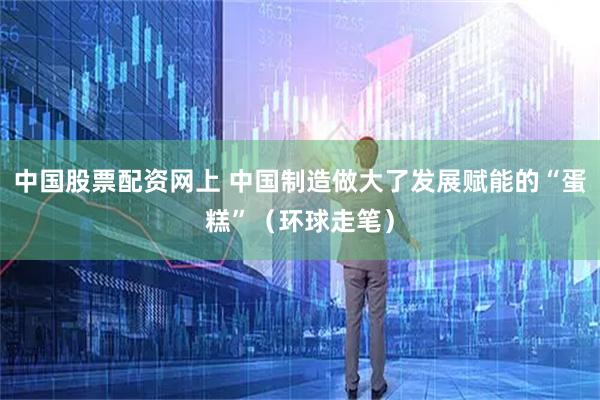 中国股票配资网上 中国制造做大了发展赋能的“蛋糕”（环球走笔）