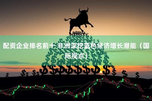 配资企业排名前十 非洲深挖蓝色经济增长潜能（国际视点）