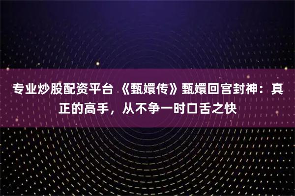 专业炒股配资平台 《甄嬛传》甄嬛回宫封神：真正的高手，从不争一时口舌之快
